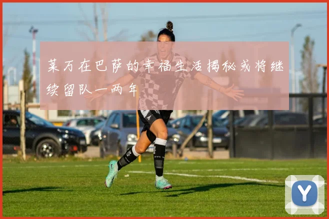 莱万在巴萨的幸福生活揭秘或将继续留队一两年