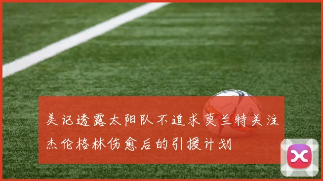 美记透露太阳队不追求莫兰特关注杰伦格林伤愈后的引援计划