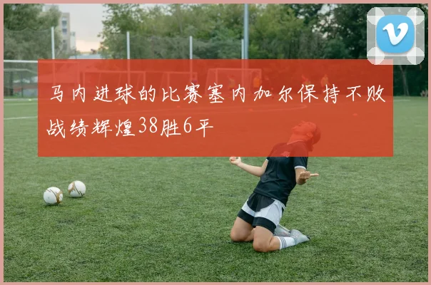 马内进球的比赛塞内加尔保持不败战绩辉煌38胜6平