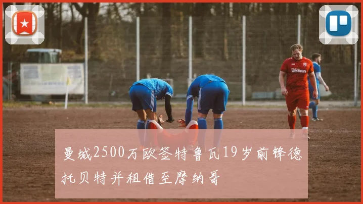 曼城2500万欧签特鲁瓦19岁前锋德托贝特并租借至摩纳哥
