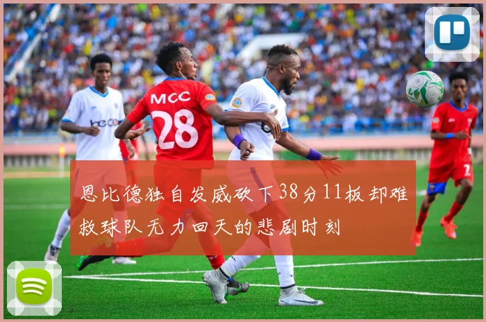 恩比德独自发威砍下38分11板却难救球队无力回天的悲剧时刻