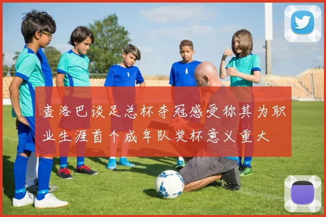 查洛巴谈足总杯夺冠感受称其为职业生涯首个成年队奖杯意义重大