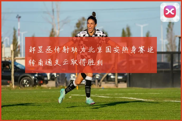 郝昱丞传射助力北京国安热身赛逆转南通支云取得胜利