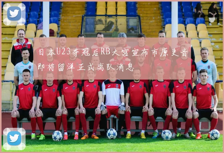 日本U23夺冠后RB大宫宣布市原吏音即将留洋正式离队消息