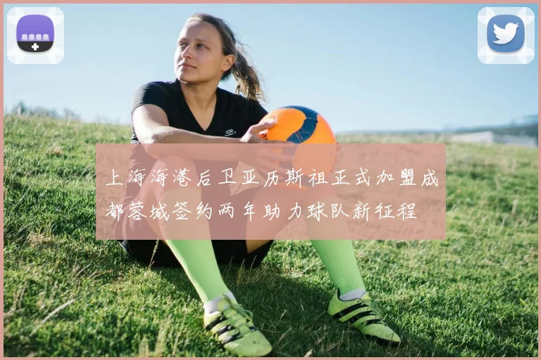 上海海港后卫亚历斯祖正式加盟成都蓉城签约两年助力球队新征程